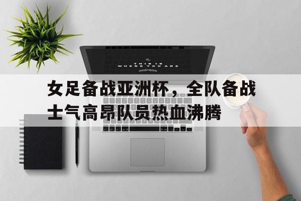 女足备战亚洲杯，全队备战士气高昂队员热血沸腾的简单介绍